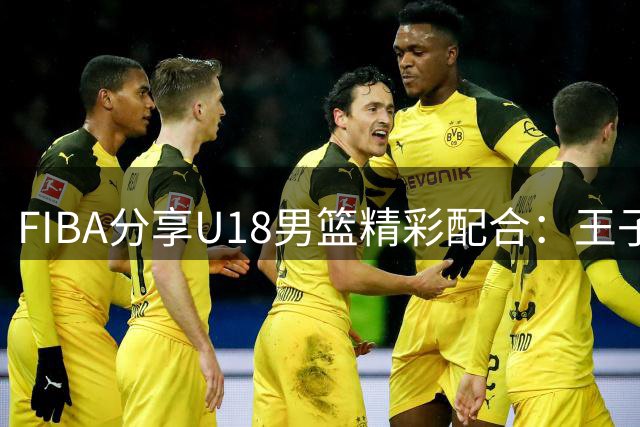 FIBA分享U18男篮精彩配合：王子超助攻吕飞燕完成2+1